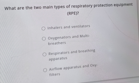 What are the two main types of respiratory protection equipment
(RPE)?
Inhalers and ventilators
Oxygenators and Multi-
breathers
Respirators and breathing
apparatus
Airflow apparatus and Oxy-
filters