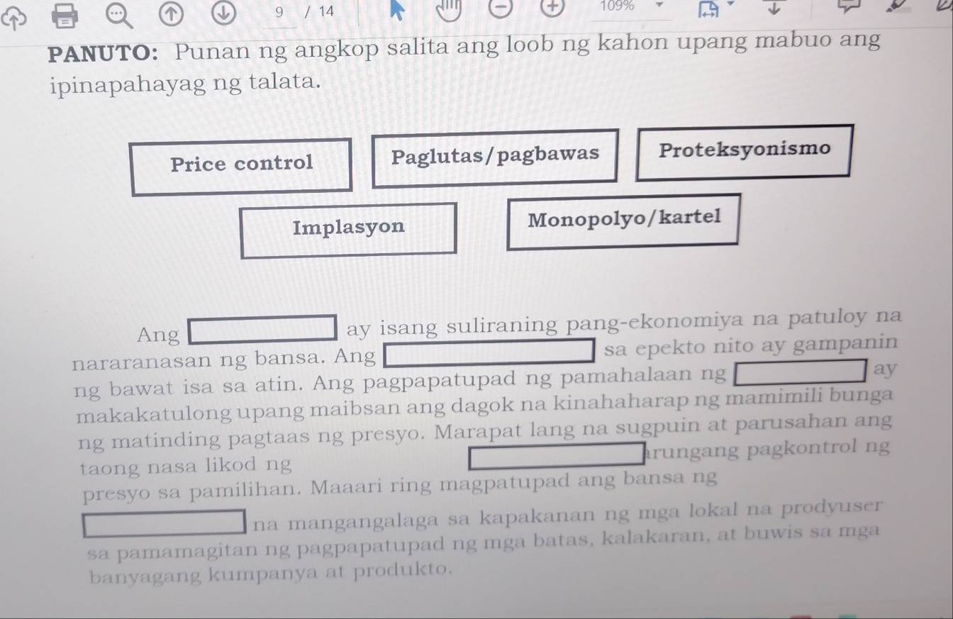 9 / 14
109% ↓
PANUTO: Punan ng angkop salita ang loob ng kahon upang mabuo ang
ipinapahayag ng talata.
Price control Paglutas/pagbawas Proteksyonismo
Implasyon Monopolyo/kartel
Ang ay isang suliraning pang-ekonomiya na patuloy na
nararanasan ng bansa. Ang sa epekto nito ay gampanin
ng bawat isa sa atin. Ang pagpapatupad ng pamahalaan ng ay
makakatulong upang maibsan ang dagok na kinahaharap ng mamimili bunga
ng matinding pagtaas ng presyo. Marapat lang na sugpuin at parusahan ang
taong nasa likod ng rungang pagkontrol ng
presyo sa pamilihan. Maaari ring magpatupad ang bansa ng
na mangangalaga sa kapakanan ng mga lokal na prodyuser
sa pamamagitan ng pagpapatupad ng mga batas, kalakaran, at buwis sa mga
banyagang kumpanya at produkto.