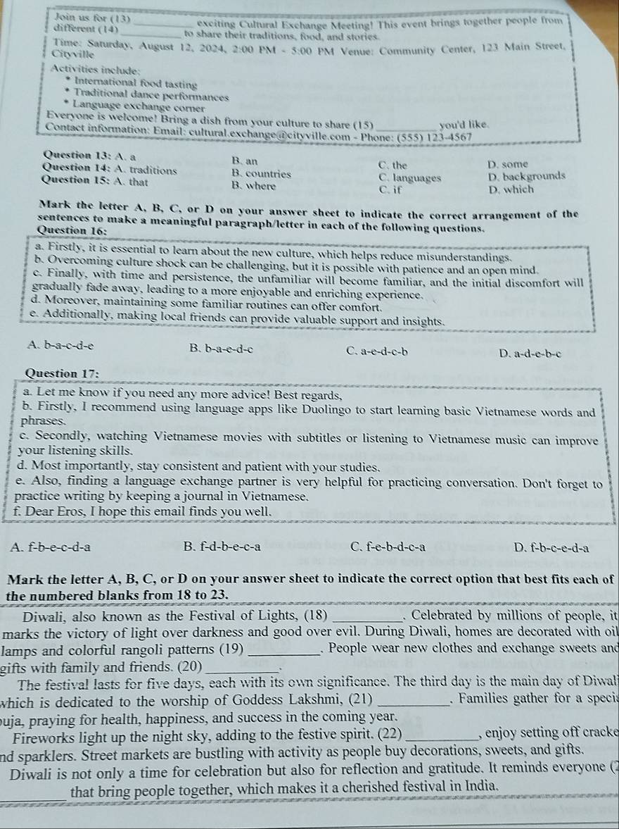 Join us for (13) _exciting Cultural Exchange Meeting! This event brings together people from
different (14) _to share their traditions, food, and stories.
Time: Saturday, August 12, 2024, 2:00 PM - 5:00 PM Venue: Community Center, 123 Main Street.
Cityville
Activities include:
International food tasting
Traditional dance performances
Language exchange corner
Everyone is welcome! Bring a dish from your culture to share (15)
Contact information: Email: cultural.exchange @cityville.com - Phone: (555) 123-4567 you'd like.
Question 13:A a B. an
Question 14:A traditions B. countries C. languages C.the D. some
Question 15:A that B. where D. backgrounds
C. if D. which
Mark the letter A, B, C, or D on your answer sheet to indicate the correct arrangement of the
sentences to make a meaningful paragraph/letter in each of the following questions.
Question 16:
a. Firstly, it is essential to learn about the new culture, which helps reduce misunderstandings.
b. Overcoming culture shock can be challenging, but it is possible with patience and an open mind.
c. Finally, with time and persistence, the unfamiliar will become familiar, and the initial discomfort will
gradually fade away, leading to a more enjoyable and enriching experience.
d. Moreover, maintaining some familiar routines can offer comfort.
e. Additionally, making local friends can provide valuable support and insights.
A. b-a-c-d-e B. b-a-c-d-c C. a-c-d-c-b D. a-d-e-b-c
Question 17:
a. Let me know if you need any more advice! Best regards,
b. Firstly, I recommend using language apps like Duolingo to start learning basic Vietnamese words and
phrases.
c. Secondly, watching Vietnamese movies with subtitles or listening to Vietnamese music can improve
your listening skills.
d. Most importantly, stay consistent and patient with your studies.
e. Also, finding a language exchange partner is very helpful for practicing conversation. Don't forget to
practice writing by keeping a journal in Vietnamese.
f. Dear Eros, I hope this email finds you well.
A. f-b-e-c-d-a B. f-d-b-e-c-a C. f-e-b-d-c-a D. f-b-c-e-d-a
Mark the letter A, B, C, or D on your answer sheet to indicate the correct option that best fits each of
the numbered blanks from 18 to 23.
Diwali, also known as the Festival of Lights, (18) _. Celebrated by millions of people, it
marks the victory of light over darkness and good over evil. During Diwali, homes are decorated with oil
lamps and colorful rangoli patterns (19) _. People wear new clothes and exchange sweets and
gifts with family and friends. (20)_
`
The festival lasts for five days, each with its own significance. The third day is the main day of Diwal
which is dedicated to the worship of Goddess Lakshmi, (21) _. Families gather for a specia
ouja, praying for health, happiness, and success in the coming year.
Fireworks light up the night sky, adding to the festive spirit. (22) _, enjoy setting off cracke
nd sparklers. Street markets are bustling with activity as people buy decorations, sweets, and gifts.
Diwali is not only a time for celebration but also for reflection and gratitude. It reminds everyone (2
_
that bring people together, which makes it a cherished festival in India.