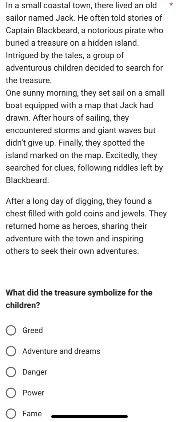 In a small coastal town, there lived an old * *
sailor named Jack. He often told stories of
Captain Blackbeard, a notorious pirate who
buried a treasure on a hidden island.
Intrigued by the tales, a group of
adventurous children decided to search for
the treasure.
One sunny morning, they set sail on a small
boat equipped with a map that Jack had
drawn. After hours of sailing, they
encountered storms and giant waves but
didn't give up. Finally, they spotted the
island marked on the map. Excitedly, they
searched for clues, following riddles left by
Blackbeard.
After a long day of digging, they found a
chest filled with gold coins and jewels. They
returned home as heroes, sharing their
adventure with the town and inspiring
others to seek their own adventures.
What did the treasure symbolize for the
children?
Greed
Adventure and dreams
Danger
Power
Fame