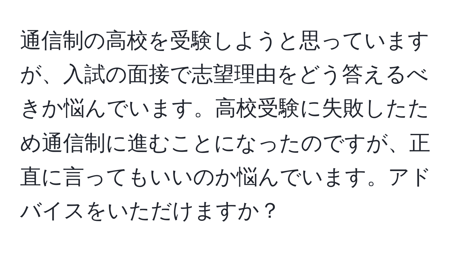 通信制の高校を受験しようと思っていますが、入試の面接で志望理由をどう答えるべきか悩んでいます。高校受験に失敗したため通信制に進むことになったのですが、正直に言ってもいいのか悩んでいます。アドバイスをいただけますか？