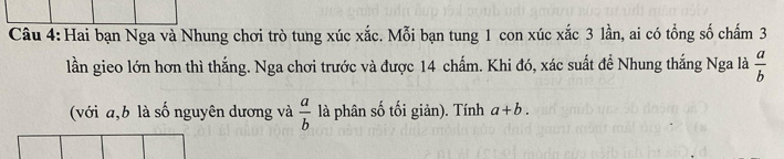 Hai bạn Nga và Nhung chơi trò tung xúc xắc. Mỗi bạn tung 1 con xúc xắc 3 lần, ai có tổng số chấm 3
lần gieo lớn hơn thì thắng. Nga chơi trước và được 14 chấm. Khi đó, xác suất để Nhung thắng Nga là  a/b 
(với a, b là số nguyên dương và  a/b  là phân số tối giản). Tính a+b.