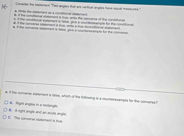 Consider the statement "Two angles that are vertical angles have equal measures."
a. Write the statement as a conditional statement.
b. If the conditional statement is true, write the converse of the conditional.
c. If the conditional statement is false, give a counterexample for the conditional.
d. If the converse statement is true, write a true biconditional statement.
e. If the converse statement is false, give a counterexample for the converse.
e. If the converse statement is false, which of the following is a counterexample for the converse?
A. Right angles in a rectangle.
B. A right angle and an acute angle.
C. The converse statement is true.