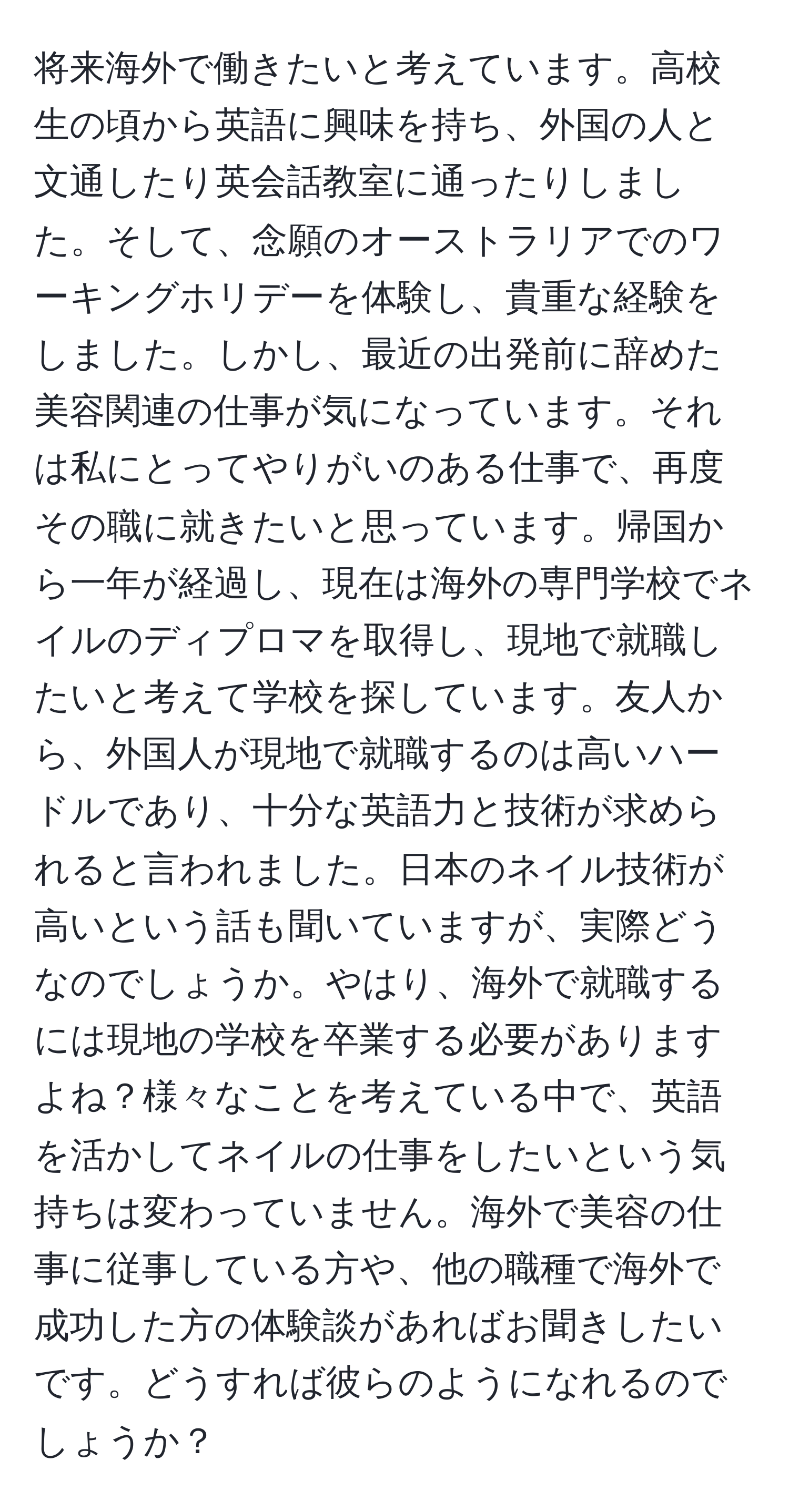 将来海外で働きたいと考えています。高校生の頃から英語に興味を持ち、外国の人と文通したり英会話教室に通ったりしました。そして、念願のオーストラリアでのワーキングホリデーを体験し、貴重な経験をしました。しかし、最近の出発前に辞めた美容関連の仕事が気になっています。それは私にとってやりがいのある仕事で、再度その職に就きたいと思っています。帰国から一年が経過し、現在は海外の専門学校でネイルのディプロマを取得し、現地で就職したいと考えて学校を探しています。友人から、外国人が現地で就職するのは高いハードルであり、十分な英語力と技術が求められると言われました。日本のネイル技術が高いという話も聞いていますが、実際どうなのでしょうか。やはり、海外で就職するには現地の学校を卒業する必要がありますよね？様々なことを考えている中で、英語を活かしてネイルの仕事をしたいという気持ちは変わっていません。海外で美容の仕事に従事している方や、他の職種で海外で成功した方の体験談があればお聞きしたいです。どうすれば彼らのようになれるのでしょうか？