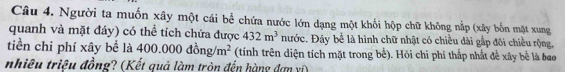 Người ta muốn xây một cái bể chứa nước lớn dạng một khối hộp chữ không nắp (xây bốn mặt xung 
quanh và mặt đáy) có thể tích chứa được 432m^3 nước. Đáy bể là hình chữ nhật có chiều dài gắp đôi chiều rộng, 
tiền chi phí xây bề là 400.000dong/m^2 (tính trên diện tích mặt trong bể). Hỏi chi phí thấp nhất đề xây bề là bao 
nhiêu triêu đồng? (Kết quả làm tròn đến hàng đơn ví)
