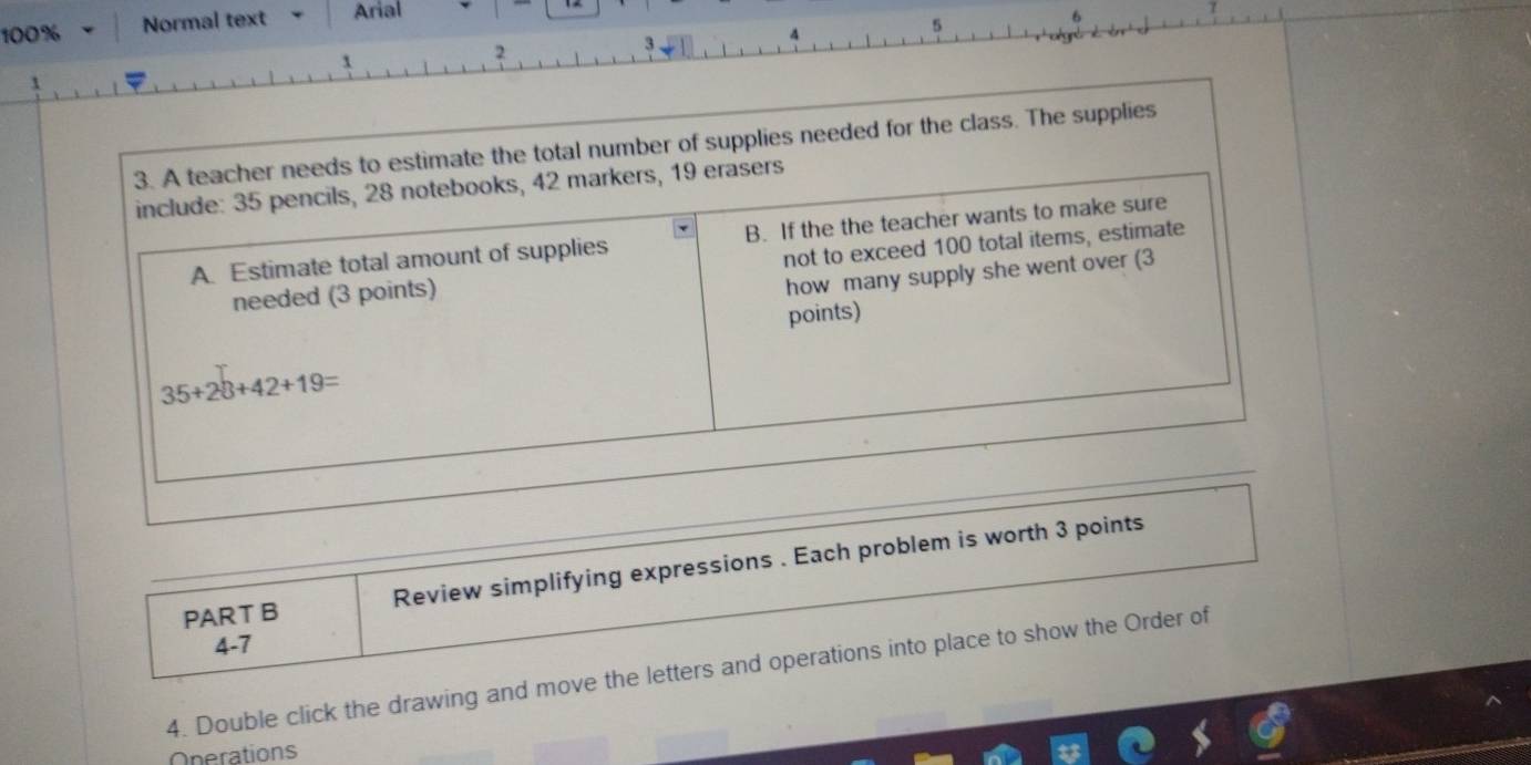 100% Normal text Arial 
5 
2 
3. A teacher needs to estimate the total number of supplies needed for the class. The supplies 
include: 35 pencils, 28 notebooks, 42 markers, 19 erasers 
A. Estimate total amount of supplies B. If the the teacher wants to make sure 
needed (3 points) not to exceed 100 total items, estimate 
how many supply she went over (3 
points)
35+28+42+19=
PART B Review simplifying expressions . Each problem is worth 3 points 
4-7 
4. Double click the drawing and move the letters and operations into place to show the Order of 
Operations