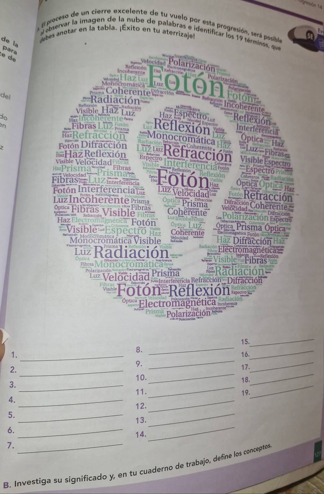 Ugresión 14
El proceso de un cierre excelente de tu vuelo por esta progresión, será posible se
debes anotar en la tabla. ¡Éxito en tu aterrizaje!
al observar la imagen de la nube de palabras e identificar los 19 términos, que
de la
para
e de
serferência 
Expretcs Velocidad Polarización
Reflexión
Incoherente
Haz Refracción 4 Haz  Polarización
M Haz Luz
Monocromática Luz  to n  fotó
Polarizació
del
Pim Coherente Rifracción Rció para Refacción Incoherente
===Radiación=
Visible Haz ón
Monoctománica
Reflexión Optica Reflexión
do  Incoherente=
n L Fibras Luz pama the Reflexión Interferencia
=Óptica  Haz
Refracción *Monocromática H a ==Luz-Fibras=
2
Coherente»
Fotón Difracción  'Lz L'Refracción'  Visible Espectro
=Haz Reflexión Especio Interferenciarolón ''Espectro Pris
Visible Velocidad ibras Visible
'Prisma' 1  Fibras
Reflexión  'Reflexión''' Coherente   e Radia
Fibras  LUZ interferência Fotón Óptica Óptica Haz
Fotón Interferencian Luz Velocidad Toló  Refracción
LüzIncöherente Prisma Óptica Prisma''' Difracción Coherente
Fibras Coherente Velocidad Difracción
Óptica Fibras Visible Fibras Luz Incoherente Lür Polarización Espectro
e deación
Haz Electromagnética'' Fotón  Óptica Luz Óptica Prisma Óptica
*Visible Espectró na Coherente Electromagnética  Fotó 
Monocromática Visible Velocidad Haz Difracción Haz
B eg '' Electromagnética'
1 Radiación ==Visible= Fibras
otic
Fibras Monocromática  
Polarización Bediación Electrorugnen * Radiación
Luz Velocidad Prisma
* Interferencia Refracción  Difracción
Fotón Reflexión
Opucª Electromagnética Incoherente
Haz   ncoherente
Prisma Polarización 
_
15.
8.
_
1. _16.
_
9.
2._
_
_
3._
_
17.
10.
_
4._
_
18.
_
11. 19.
_
5._
6.
_
12.
_
_
13.
7.
_
14.
B. Investiga su significado y, en tu cuaderno de trabajo, define los conceptos