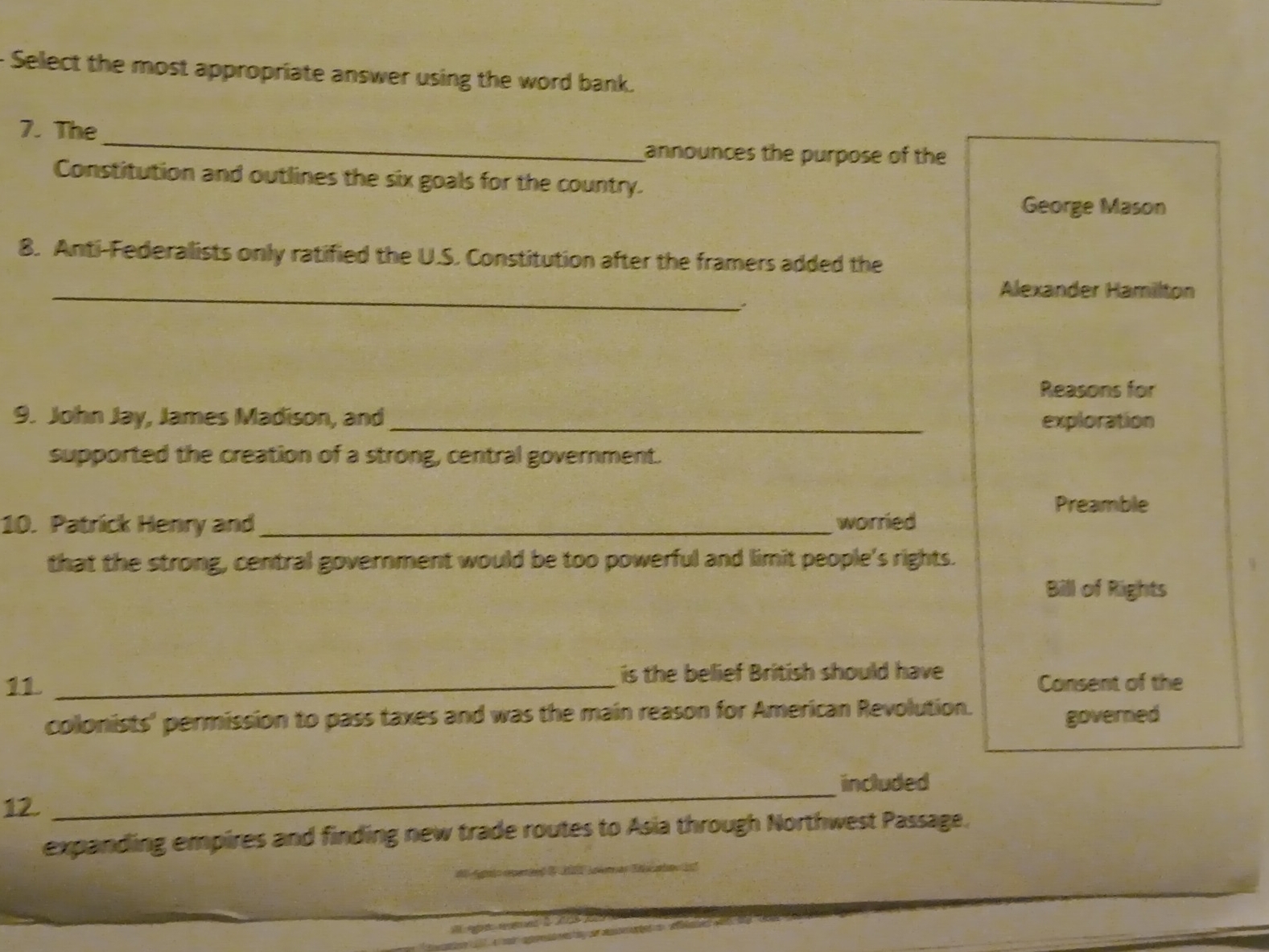 Select the most appropriate answer using the word bank. 
_ 
7. The 
announces the purpose of the 
Constitution and outlines the six goals for the country. 
George Mason 
8. Anti-Federalists only ratified the U.S. Constitution after the framers added the 
_ 
Alexander Hamilton 
Reasons for 
9. John Jay, James Madison, and_ exploration 
supported the creation of a strong, central government. 
Preamble 
10. Patrick Henry and _worried 
that the strong, central government would be too powerful and limit people's rights. 
Bill of Rights 
is the belief British should have 
11 _Consent of the 
colonists' permission to pass taxes and was the main reason for American Revolution. governed 
included 
12. 
_ 
expanding empires and finding new trade routes to Asia through Northwest Passage.