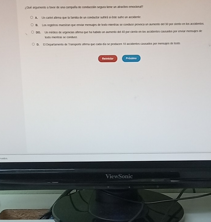 ¿Qué argumento a favor de una campaña de conducción segura tiene un atractivo emocional?
A. Un cartel afirma que la familka de un conductor sufrirá si éste sufre un accidente.
B. Los registros muestran que enviar mensajes de texto mientras se conduce provoca un aumento del 50 por ciento en los accidentes.
DO. Un médico de urgencias afirma que ha habido un aumento del 40 por ciento en los accidentes causados por enviar mensajes de
texdo mientras se conduce
D. El Departamento de Transporte afirma que cada día se producen 10 accidentes causados por merisajes de texto
Reiniciar Próximo
ivados
ViewSonic