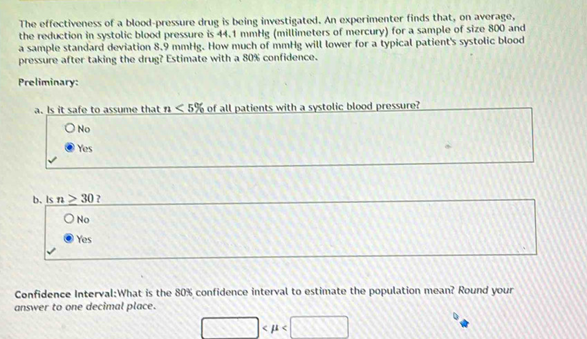 The effectiveness of a blood-pressure drug is being investigated. An experimenter finds that, on average,
the reduction in systolic blood pressure is 44.1 mmHg (millimeters of mercury) for a sample of size 800 and
a sample standard deviation 8.9 mmHg. How much of mmHg will lower for a typical patient's systolic blood
pressure after taking the drug? Estimate with a 80% confidence.
Preliminary:
a. Is it safe to assume that n<5% of all patients with a systolic blood pressure?
No
Yes
b. Is n≥ 30 ?
No
Yes
Confidence Interval:What is the 80% confidence interval to estimate the population mean? Round your
answer to one decimal place.
□