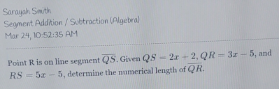 Sarayah Smith 
Segment Addition / Subtraction (Algebra) 
Mar 24 ,10:52:35 AM 
Point R is on line segment overline QS. Given QS=2x+2, QR=3x-5 , and
RS=5x-5 , determine the numerical length of overline QR.