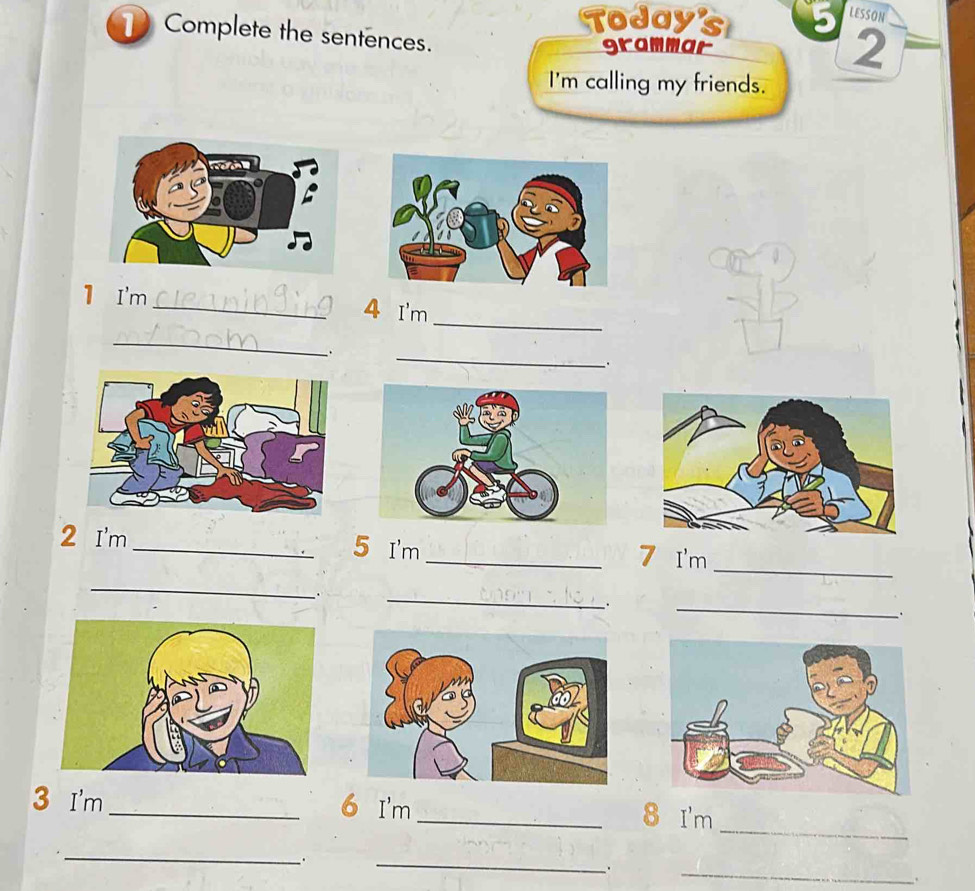 Today's 5 LESSON 
Complete the sentences. 
grammar 2 
I'm calling my friends. 
_ 
1 I'm_ 4 I'm 
_ 
、. 
_ 
、. 
_ 
2 I'm _5 I'm 
_7 I'm 
_ 
_ 
. 
_ 
. 
. 
_ 
3 I'm _6 I'm 
_8 I'm 
_ 
_ 
. 
_ 
.