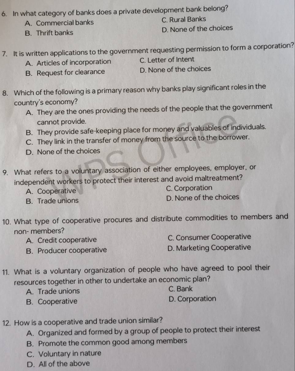 In what category of banks does a private development bank belong?
A. Commercial banks C. Rural Banks
B. Thrift banks D. None of the choices
7. It is written applications to the government requesting permission to form a corporation?
A. Articles of incorporation C. Letter of Intent
B. Request for clearance D. None of the choices
8. Which of the following is a primary reason why banks play significant roles in the
country's economy?
A. They are the ones providing the needs of the people that the government
cannot provide.
B. They provide safe-keeping place for money and valuables of individuals.
C. They link in the transfer of money from the source to the borrower.
D. None of the choices
9. What refers to a voluntary association of either employees, employer, or
independent workers to protect their interest and avoid maltreatment?
A. Cooperative C. Corporation
B. Trade unions D. None of the choices
10. What type of cooperative procures and distribute commodities to members and
non- members?
A. Credit cooperative C. Consumer Cooperative
B. Producer cooperative D. Marketing Cooperative
11. What is a voluntary organization of people who have agreed to pool their
resources together in other to undertake an economic plan?
A. Trade unions C. Bank
B. Cooperative D. Corporation
12. How is a cooperative and trade union similar?
A. Organized and formed by a group of people to protect their interest
B. Promote the common good among members
C. Voluntary in nature
D. All of the above