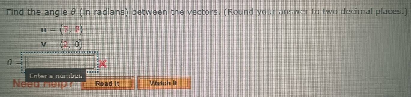 Find the angle θ (in radians) between the vectors. (Round your answer to two decimal places.)
u=(7,2)
v=langle 2,0rangle
θ =
Enter a number. 
Need Help? Read It Watch It