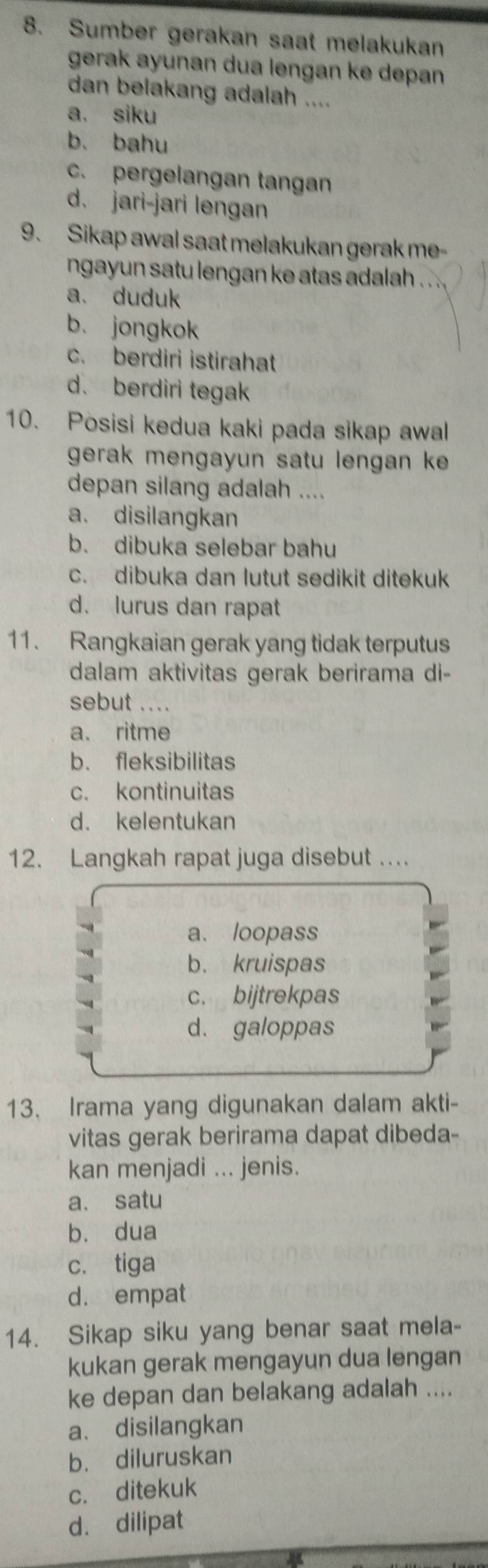 Sumber gerakan saat melakukan
gerak ayunan dua lengan ke depan 
dan belakang adalah ....
a. siku
b. bahu
c. pergelangan tangan
d. jari-jari lengan
9. Sikap awal saat melakukan gerak me-
ngayun satu lengan ke atas adalah ..
a. duduk
b. jongkok
c. berdiri istirahat
d. berdiri tegak
10. Posisi kedua kaki pada sikap awal
gerak mengayun satu lengan k 
depan silang adalah ....
a. disilangkan
b. dibuka selebar bahu
c. dibuka dan lutut sedikit ditekuk
d. lurus dan rapat
11. Rangkaian gerak yang tidak terputus
dalam aktivitas gerak berirama di-
sebut ....
a. ritme
b. fleksibilitas
c. kontinuitas
d. kelentukan
12. Langkah rapat juga disebut …
a. loopass
b. kruispas
c. bijtrekpas
d. galoppas
13. Irama yang digunakan dalam akti-
vitas gerak berirama dapat dibeda-
kan menjadi ... jenis.
a. satu
b. dua
c. tiga
d. empat
14. Sikap siku yang benar saat mela-
kukan gerak mengayun dua lengan
ke depan dan belakang adalah ....
a. disilangkan
b. diluruskan
c. ditekuk
d. dilipat