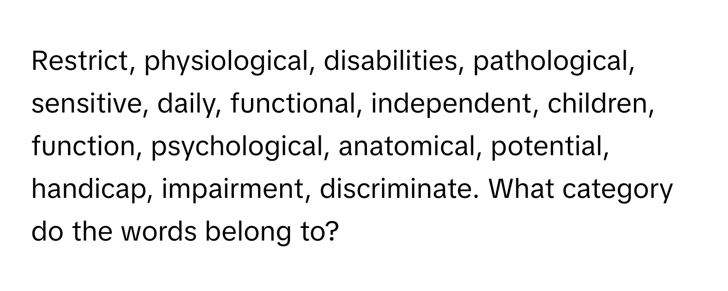 Restrict, physiological, disabilities, pathological, sensitive, daily, functional, independent, children, function, psychological, anatomical, potential, handicap, impairment, discriminate. What category do the words belong to?