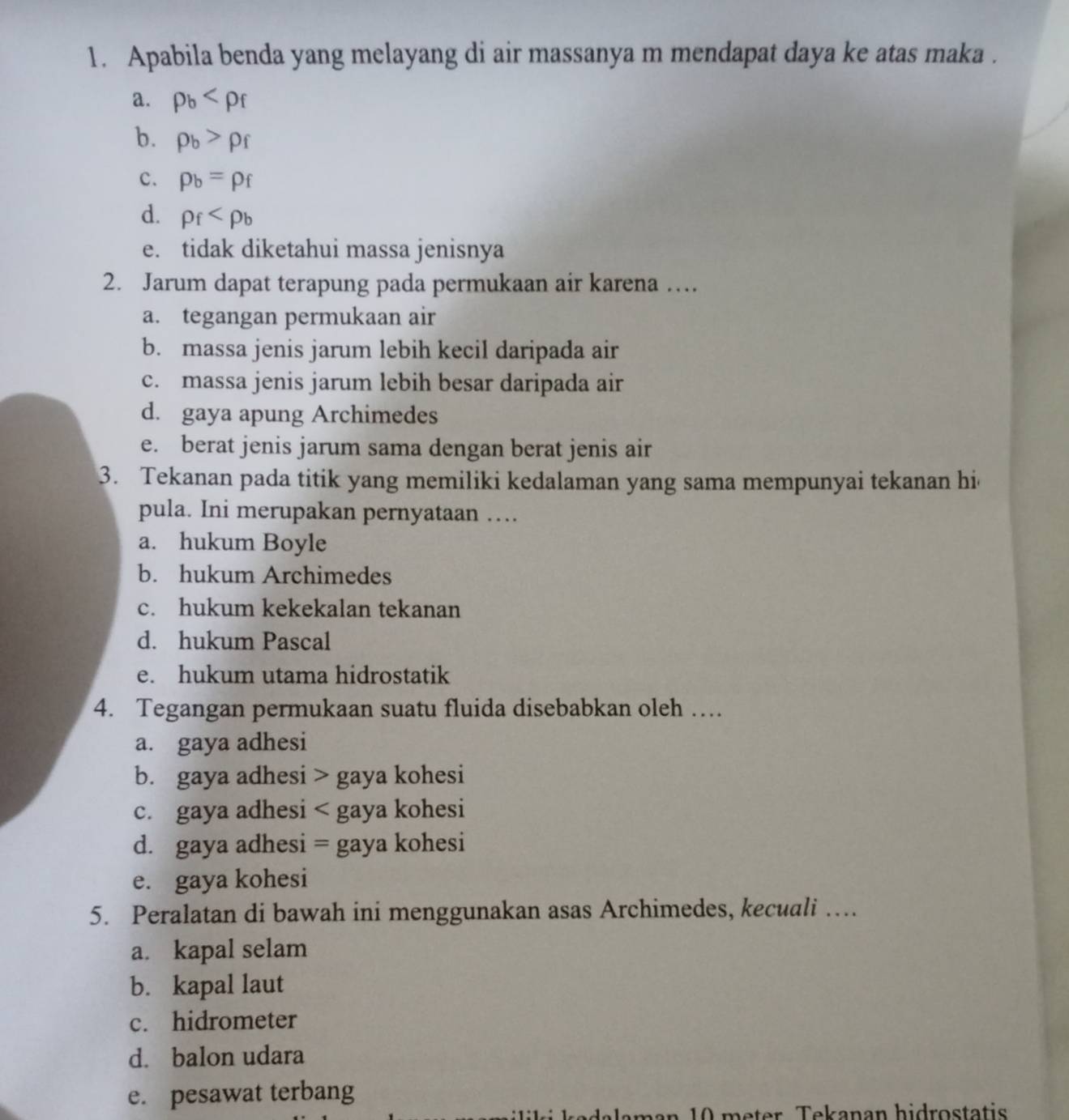 Apabila benda yang melayang di air massanya m mendapat daya ke atas maka .
a. rho _b
b. rho _b>rho _f
c. p_b=p_f
d. rho _f
e. tidak diketahui massa jenisnya
2. Jarum dapat terapung pada permukaan air karena …
a. tegangan permukaan air
b. massa jenis jarum lebih kecil daripada air
c. massa jenis jarum lebih besar daripada air
d. gaya apung Archimedes
e. berat jenis jarum sama dengan berat jenis air
3. Tekanan pada titik yang memiliki kedalaman yang sama mempunyai tekanan hi
pula. Ini merupakan pernyataan …
a. hukum Boyle
b. hukum Archimedes
c. hukum kekekalan tekanan
d. hukum Pascal
e. hukum utama hidrostatik
4. Tegangan permukaan suatu fluida disebabkan oleh …
a. gaya adhesi
b. gaya adhesi > gaya kohesi
c. gaya adhesi < gaya kohesi
 d. gaya adhesi = gaya kohesi
e. gaya kohesi
5. Peralatan di bawah ini menggunakan asas Archimedes, kecuali …
a. kapal selam
b. kapal laut
c. hidrometer
d. balon udara
e. pesawat terbang
n 10 meter Tekanan hidrostatis