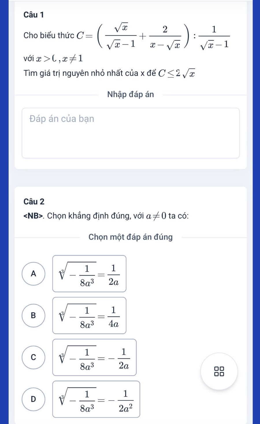 Cho biểu thức C=( sqrt(x)/sqrt(x)-1 + 2/x-sqrt(x) ): 1/sqrt(x)-1 
với x>C,x!= 1
Tìm giá trị nguyên nhỏ nhất của x để C≤ 2sqrt(x)
Nhập đáp án
Đáp án của bạn
Câu 2. Chọn khẳng định đúng, với a!= 0 ta có:
Chọn một đáp án đúng
A sqrt[3](-frac 1)8a^3= 1/2a 
B sqrt[3](-frac 1)8a^3= 1/4a 
C sqrt[3](-frac 1)8a^3=- 1/2a 
□
D sqrt[3](-frac 1)8a^3=- 1/2a^2 