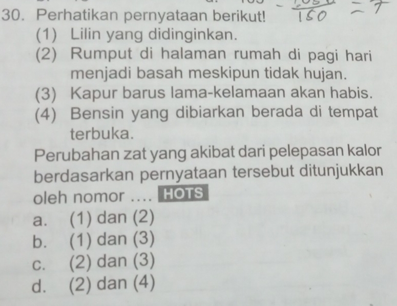 Perhatikan pernyataan berikut!
(1) Lilin yang didinginkan.
(2) Rumput di halaman rumah di pagi hari
menjadi basah meskipun tidak hujan.
(3) Kapur barus lama-kelamaan akan habis.
(4) Bensin yang dibiarkan berada di tempat
terbuka.
Perubahan zat yang akibat dari pelepasan kalor
berdasarkan pernyataan tersebut ditunjukkan
oleh nomor .... HOTS
a. (1) dan (2)
b. (1) dan (3)
C. (2) dan (3)
d. (2) dan (4)