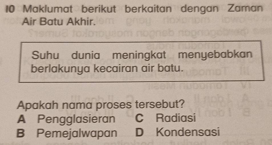 Maklumat berikut berkaitan dengan Zaman
Air Batu Akhir.
Suhu dunia meningkat menyebabkan
berlakunya kecairan air batu.
Apakah nama proses tersebut?
A Pengglasieran C Radiasi
B Pemejalwapan D Kondensasi