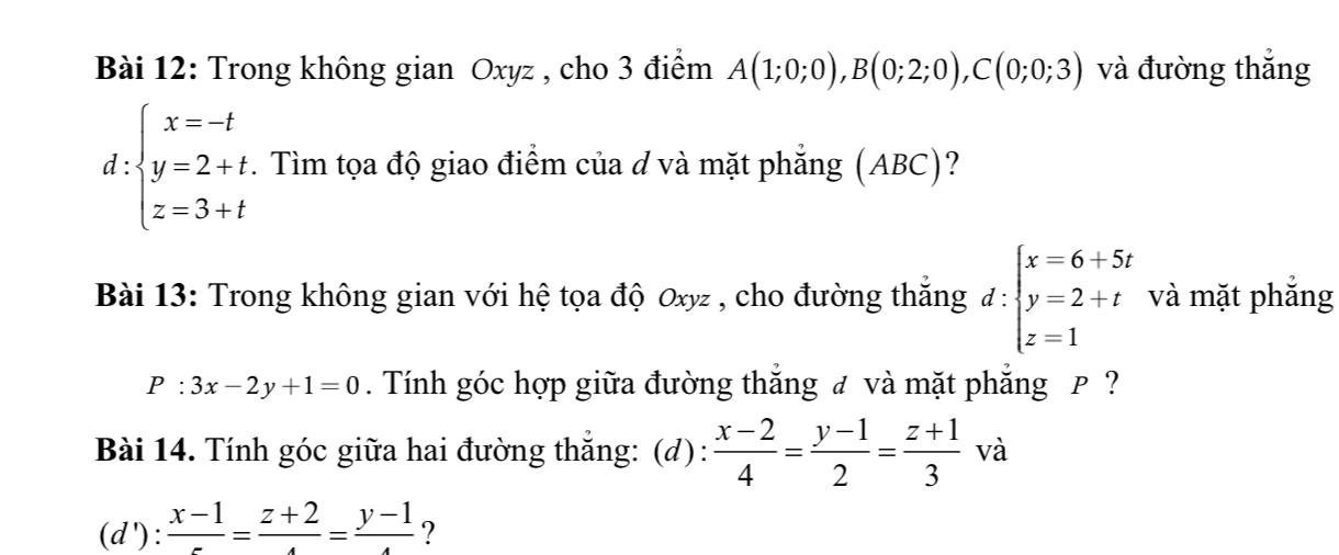 Trong không gian Oxyz , cho 3 điểm A(1;0;0), B(0;2;0), C(0;0;3) và đường thắng 
d beginarrayl x=-t y=2+t. z=3+tendarray. *. Tìm tọa độ giao điểm của d và mặt phẳng (ABC)? 
Bài 13: Trong không gian với hệ tọa độ Oxyz , cho đường thắng d:beginarrayl x=6+5t y=2+t z=1endarray. và mặt phắng
P:3x-2y+1=0. Tính góc hợp giữa đường thắng đ và mặt phẳng P ? 
Bài 14. Tính góc giữa hai đường thắng: (d):  (x-2)/4 = (y-1)/2 = (z+1)/3  và
(d'):frac x-1=frac z+2=frac y-1 ?