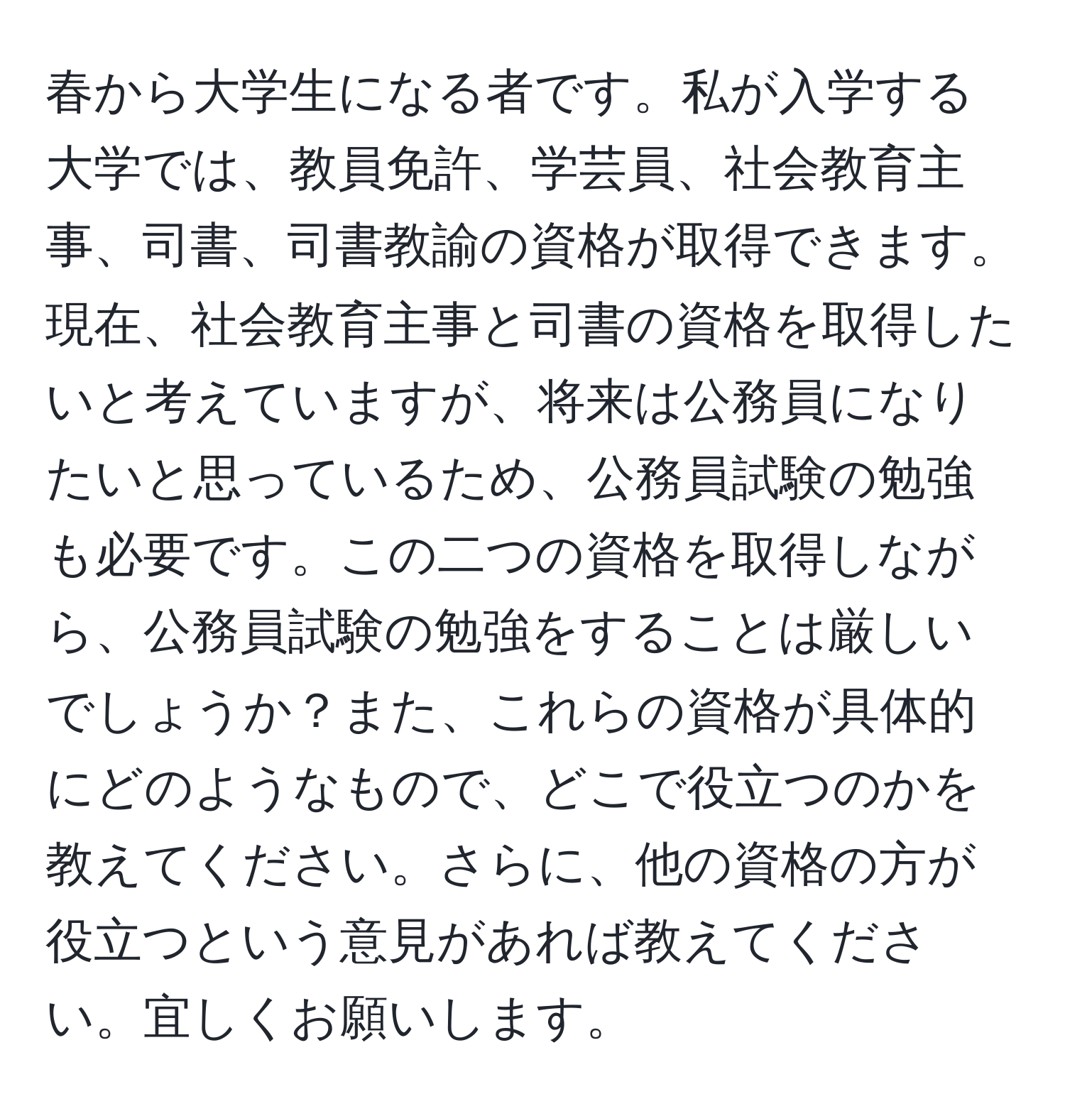 春から大学生になる者です。私が入学する大学では、教員免許、学芸員、社会教育主事、司書、司書教諭の資格が取得できます。現在、社会教育主事と司書の資格を取得したいと考えていますが、将来は公務員になりたいと思っているため、公務員試験の勉強も必要です。この二つの資格を取得しながら、公務員試験の勉強をすることは厳しいでしょうか？また、これらの資格が具体的にどのようなもので、どこで役立つのかを教えてください。さらに、他の資格の方が役立つという意見があれば教えてください。宜しくお願いします。