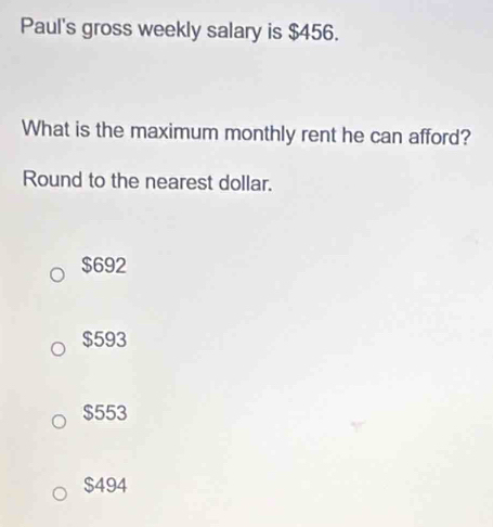 Paul's gross weekly salary is $456.
What is the maximum monthly rent he can afford?
Round to the nearest dollar.
$692
$593
$553
$494