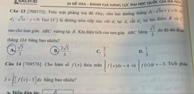 SACH ID 20 để hsa - đánh giá năng lực đại học quốc giả Hà nội
Câu 13 [709575]: Trên mặt phẳng toạ độ Oxy, cho hai đường thắng d_1:sqrt(3)x+y=0 và
d_2:sqrt(3)x-y=0. Gọi (C) là đường tròn tiếp xúc với d_1 tại A, cắt d_2 tại hai điểm B và C
sao cho tam giác ABC vuông tại B. Khi diện tích của tam giác ABC bằng  sqrt(3)/2  thì độ dài đoạn
thẳng OA bằng bao nhiêu?
A  sqrt(3)/3 . B.  2sqrt(3)/3 . C.  2/3 .  1/3 . 
D.
Câu 14 [709576]: Cho hàm số f(x) thỏa mãn ∈tlimits _0^6f(x)dx=4 và ∈tlimits _2^6f(t)dt=-3 Tích phân
I=∈tlimits _0^2[f(v)-3]dv bằng bao nhiêu?
Điền đán án