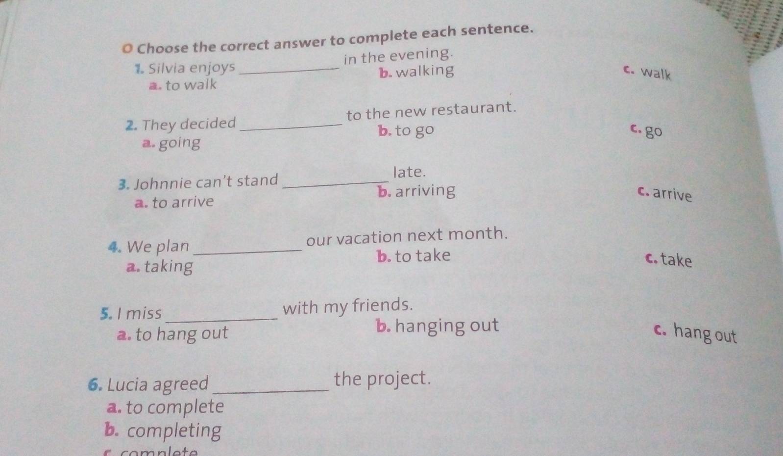 Choose the correct answer to complete each sentence.
1. Silvia enjoys _in the evening.
a. to walk b. walking
c. walk
2. They decided _to the new restaurant.
b. to go c. go
a going
late.
3. Johnnie can’t stand_
a. to arrive
b. arriving c. arrive
4. We plan _our vacation next month.
b. to take c. take
a. taking
5. I miss _with my friends.
b. hanging out
a. to hang out c. hang out
6. Lucia agreed_ the project.
a. to complete
b. completing
mnlote