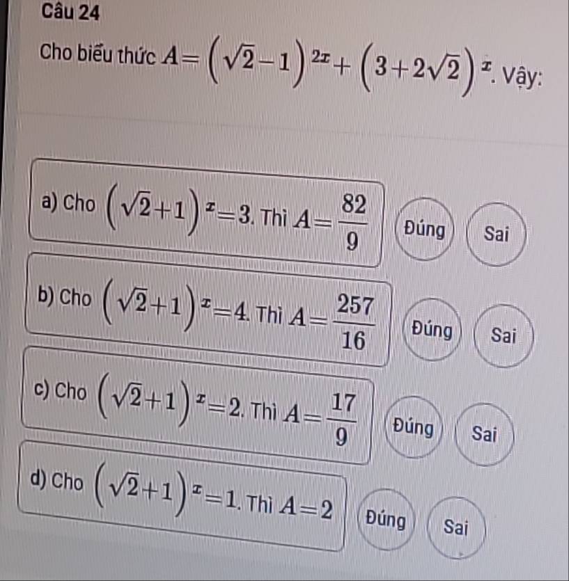 Cho biểu thức A=(sqrt(2)-1)^2x+(3+2sqrt(2))^x * Vậy:
a) Cho (sqrt(2)+1)^x=3. Thì A= 82/9  Đúng Sai
b) Cho (sqrt(2)+1)^x=4 Thì A= 257/16  Đúng Sai
c) Cho (sqrt(2)+1)^x=2. Thì A= 17/9  Đúng Sai
d) Cho (sqrt(2)+1)^x=1. Thì A=2 Đúng Sai