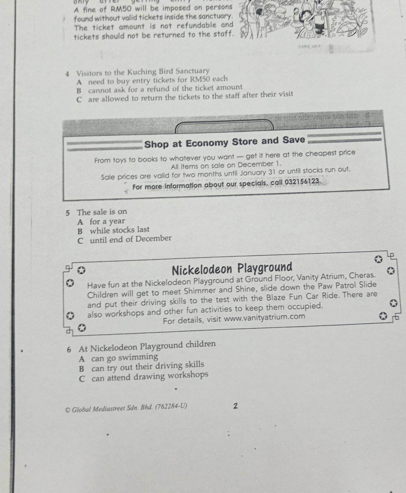 ony arrer
A fine of RM50 will be imposed on person
found without valid tickets inside the sanctuar
The ticket amount is not refundable an
tickets should not be returned to the staf
4 Visitors to the Kuching Bird Sanctuary
A need to buy entry tickets for RM50 each
B cannot ask for a refund of the ticket amount
C are allowed to return the tickets to the staff after their visit
st voma tên bia 

Shop at Economy Store and Save
From toys to books to whatever you want -- get it here at the cheapest price
All items on sale on December 1.
Sale prices are valid for two months until January 31 or until stocks run out.
For more information about our specials, call 032156123.
5 The sale is on
A for a year
B while stocks last
C until end of December
Nickelodeon Playground
Have fun at the Nickelodeon Playground at Ground Floor, Vanity Atrium, Cheras.
Children will get to meet Shimmer and Shine, slide down the Paw Patrol Slide
and put their driving skills to the test with the Blaze Fun Car Ride. There are
also workshops and other fun activities to keep them occupied.
For details, visit www.vanityatrium.com
6 At Nickelodeon Playground children
A can go swimming
B can try out their driving skills
C can attend drawing workshops
© Global Mediastreet Sdn. Bhd. (762284-U)
2