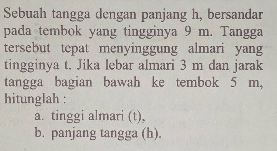 Sebuah tangga dengan panjang h, bersandar 
pada tembok yang tingginya 9 m. Tangga 
tersebut tepat menyinggung almari yang 
tingginya t. Jika lebar almari 3 m dan jarak 
tangga bagian bawah ke tembok 5 m, 
hitunglah : 
a. tinggi almari (t), 
b. panjang tangga (h).