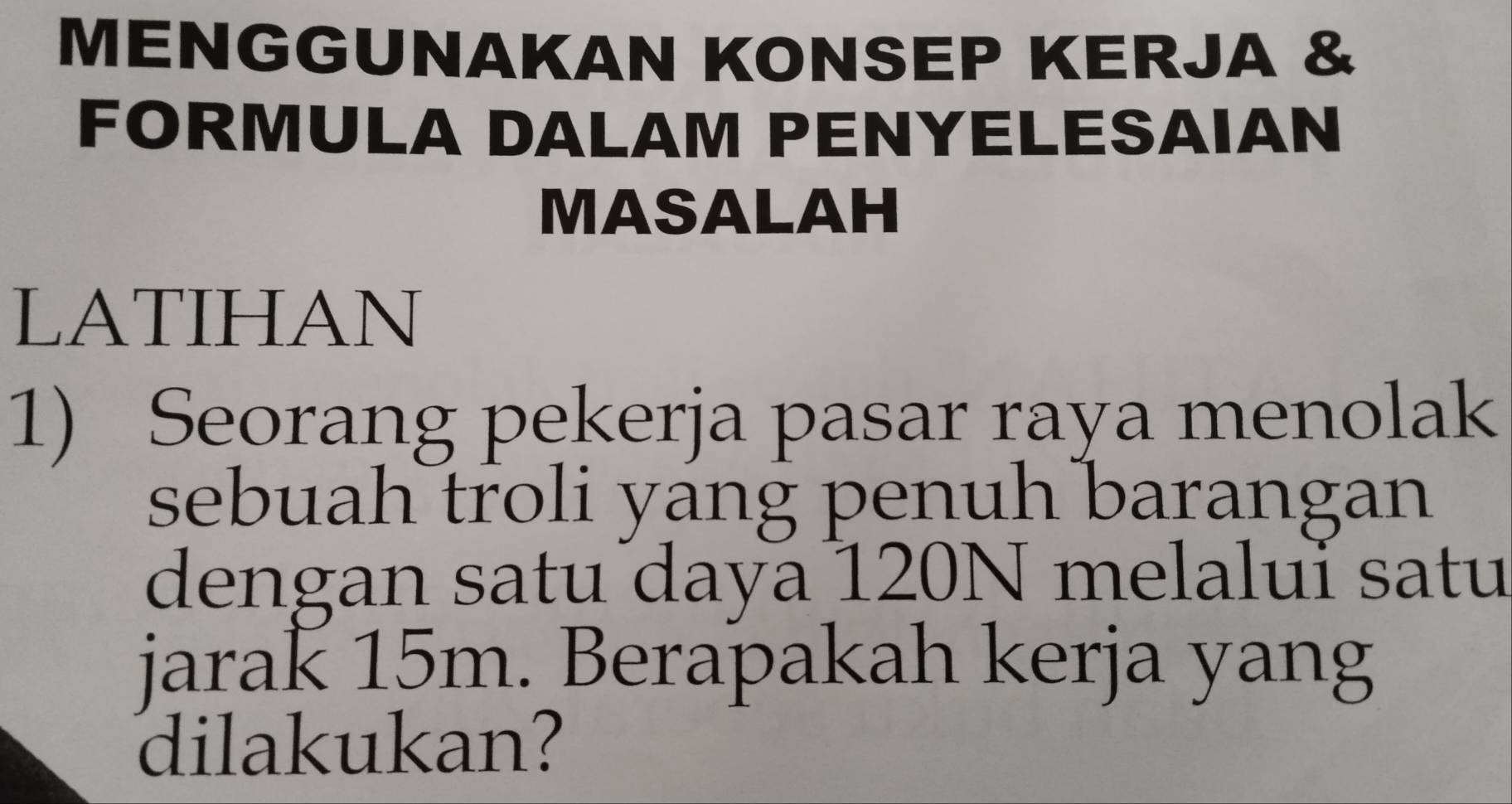 MENGGUNAKAN KONSEP KERJA & 
FORMULA DALAM PENYELESAIAN 
MASALAH 
LATIHAN 
1) Seorang pekerja pasar raya menolak 
sebuah troli yang penuh barangan 
dengan satu daya 120N melaluï satu 
jarak 15m. Berapakah kerja yang 
dilakukan?