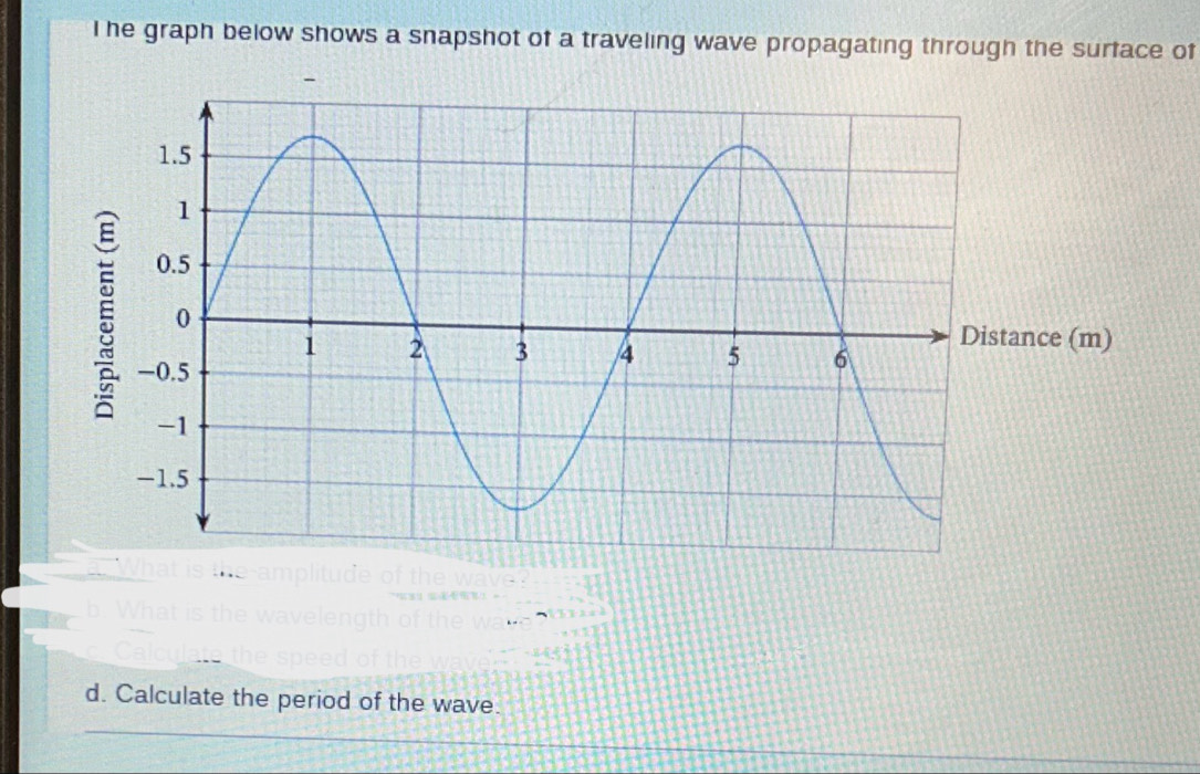 he graph below shows a snapshot of a traveling wave propagating through the surface of 
ance (m) 
d. Calculate the period of the wave. 
_