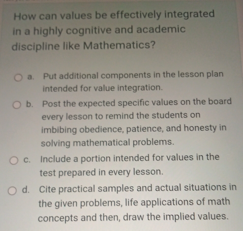 How can values be effectively integrated
in a highly cognitive and academic
discipline like Mathematics?
a. Put additional components in the lesson plan
intended for value integration.
b. Post the expected specific values on the board
every lesson to remind the students on
imbibing obedience, patience, and honesty in
solving mathematical problems.
c. Include a portion intended for values in the
test prepared in every lesson.
d. Cite practical samples and actual situations in
the given problems, life applications of math
concepts and then, draw the implied values.