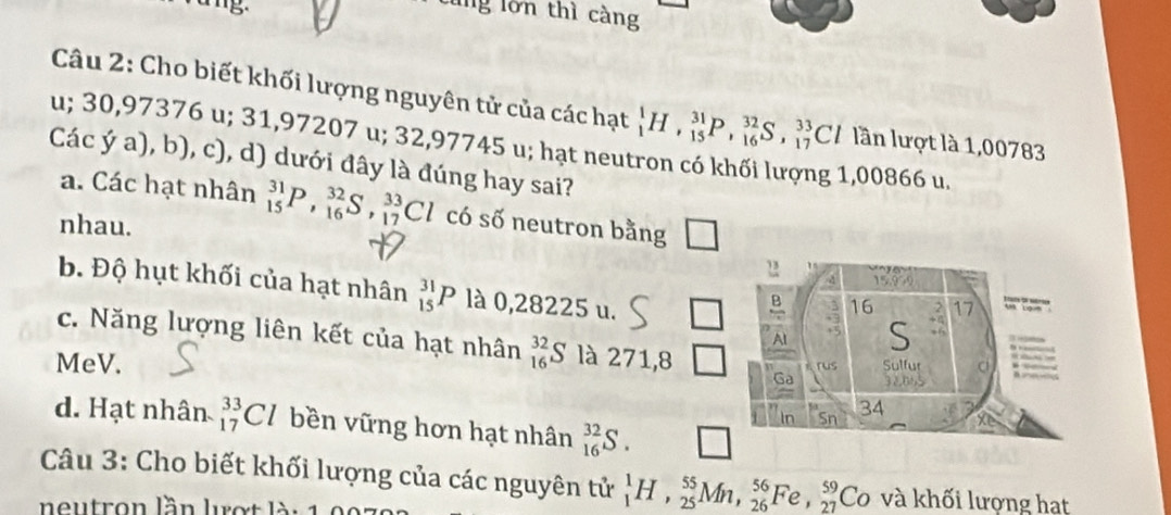 lng lớn thì càng
Câu 2: Cho biết khối lượng nguyên tử của các hạt _1^1H, _(15)^(31)P, _(16)^(32)S, _(17)^(33)Cl lần lượt là 1,00783
u; 30,97376 u; 31,97207 u; 32,97745 u; hạt neutron có khối lượng 1,00866 u.
Các ý a), b), c), d) dưới đây là đúng hay sai?
a. Các hạt nhân _(15)^(31)P, _(16)^(32)S, _(17)^(33)Cl có số neutron bằng
nhau.
b. Độ hụt khối của hạt nhân _(15)^(31)P là 0,28225 u.
c. Năng lượng liên kết của hạt nhân _(16)^(32)S là 271,8
MeV.
d. Hạt nhân _(17)^(33)Cl bền vững hơn hạt nhân _(16)^(32)S. □ 
Câu 3: Cho biết khối lượng của các nguyên tử _1^1H, _(25)^(55)Mn, _(26)^(56)Fe, _(27)^(59)Co và khối lượng hạt
eutron lần lợ t l à :