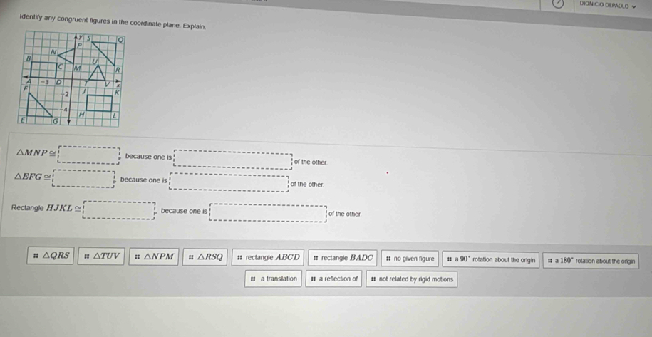 DIONICIO DEPAOLO √
Identify any congruent figures in the coordinate plane. Explain.
△ MNP≌ □ because one is □° of the other.
△ EFG≌ □ because one is □ of the other.
Rectangle HJKL≌ :□ because one is □ of the other.
△ QRS :: △ TUV :: △ NPM △ RSQ #: rectangle ABCD # rectangle BADC # no given figure # a 90° rotation about the origin u a 180° rolation about the origin
# a translation # a reflection of # not related by rigid motions