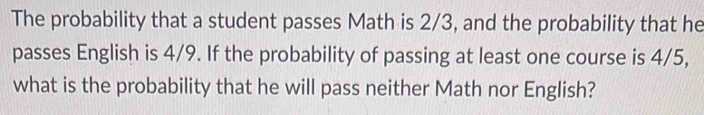 The probability that a student passes Math is 2/3, and the probability that he 
passes English is 4/9. If the probability of passing at least one course is 4/5, 
what is the probability that he will pass neither Math nor English?