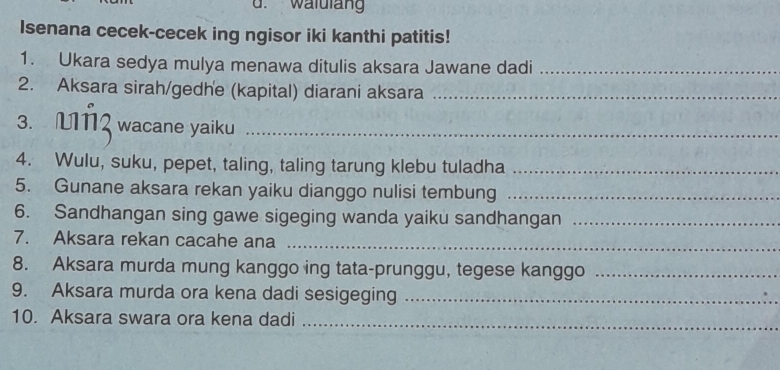 walulan 
Isenana cecek-cecek ing ngisor iki kanthi patitis! 
1. Ukara sedya mulya menawa ditulis aksara Jawane dadi_ 
2. Aksara sirah/gedhe (kapital) diarani aksara_ 
3. wacane yaiku_ 
4. Wulu, suku, pepet, taling, taling tarung klebu tuladha_ 
5. Gunane aksara rekan yaiku dianggo nulisi tembung_ 
6. Sandhangan sing gawe sigeging wanda yaiku sandhangan_ 
7. Aksara rekan cacahe ana_ 
8. Aksara murda mung kanggo ing tata-prunggu, tegese kanggo_ 
9. Aksara murda ora kena dadi sesigeging_ 
10. Aksara swara ora kena dadi_