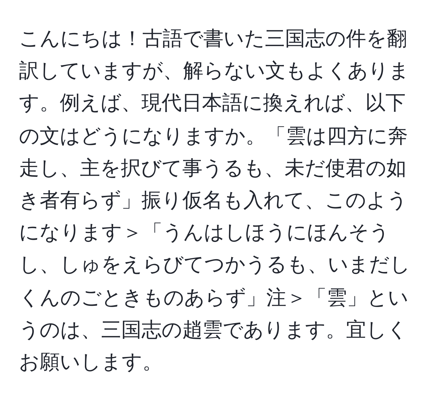 こんにちは！古語で書いた三国志の件を翻訳していますが、解らない文もよくあります。例えば、現代日本語に換えれば、以下の文はどうになりますか。「雲は四方に奔走し、主を択びて事うるも、未だ使君の如き者有らず」振り仮名も入れて、このようになります＞「うんはしほうにほんそうし、しゅをえらびてつかうるも、いまだしくんのごときものあらず」注＞「雲」というのは、三国志の趙雲であります。宜しくお願いします。