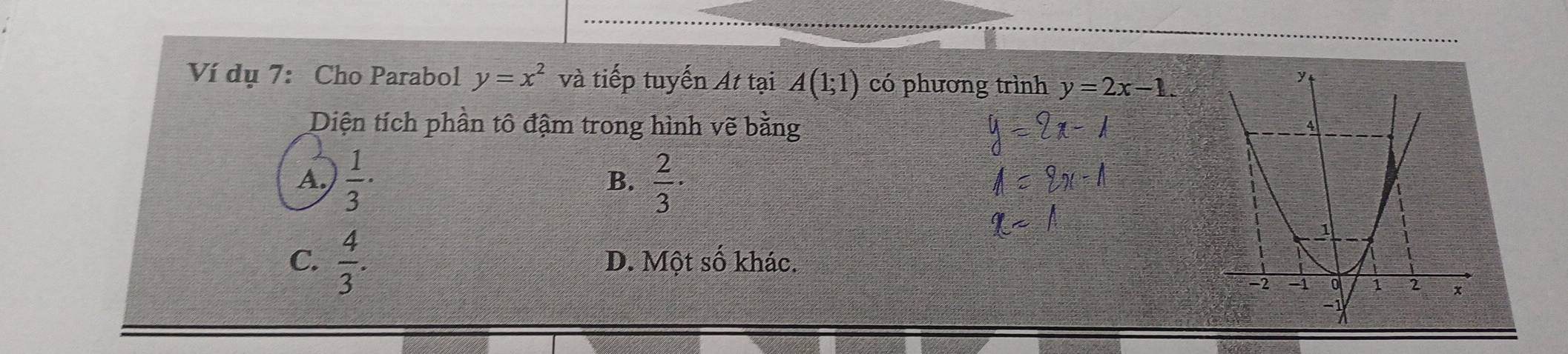 Ví dụ 7: Cho Parabol y=x^2 và tiếp tuyến At tại A(1;1) có phương trình y=2x-1. 
Diện tích phần tô đậm trong hình vẽ bằng
A.  1/3 ·  2/3 ·
B.
C.  4/3 . D. Một số khác.