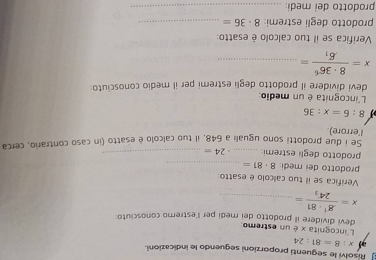 Risolvi le seguenti proporzioni seguendo le indicazioni. 
ə x:8=81:24
L'incognita x è un estremo; 
devi dividere il prodotto dei medi per l'estremo conosciuto:
x=frac 8^1· 8124_3= _ 
Verifica se il tuo calcolo è esatto: 
prodotto dei medi: 8· 81= _ 
prodotto degli estremi: _. 24= _ 
Se i due prodotti sono uguali a 648, il tuo calcolo è esatto (in caso contrario, cerca 
l'errore).
8:6=x:36
L'incognita è un medio; 
devi dividere il prodotto degli estremi per il medio conosciuto:
x=frac 8· 36^66_1= _ 
Verifica se il tuo calcolo è esatto: 
prodotto degli estremi: 8· 36= _ 
prodotto dei medi:_