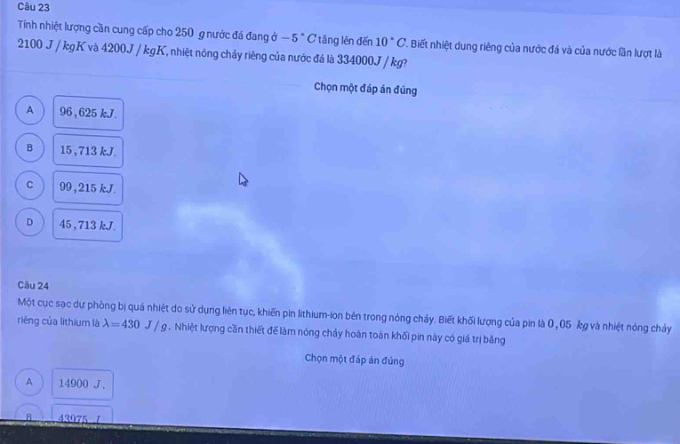 Tính nhiệt lượng cần cung cấp cho 250 g nước đá đang ở 5° C tăng lên đến 10°C '. Biết nhiệt dung riêng của nước đá và của nước lần lượt là
2100 J / kgK và 4200J / kgK, nhiệt nóng chảy riêng của nước đá là 334000J / kg?
Chọn một đáp án đúng
A 96 , 625kJ.
B 15 , 713 kJ.
C 99, 215 kJ.
D 45 , 713 kJ.
Câu 24
Một cục sạc dự phòng bị quá nhiệt do sử dụng liên tục, khiến pin lithium-ion bên trong nóng chảy. Biết khối lượng của pin là 0 , 05 kg và nhiệt nóng chảy
riêng của lithium là lambda =430J/g. Nhiệt lượng cần thiết để làm nóng chảy hoàn toàn khối pin này có giá trị băng
Chọn một đáp án đủng
A 14900 J.
A 43975 7