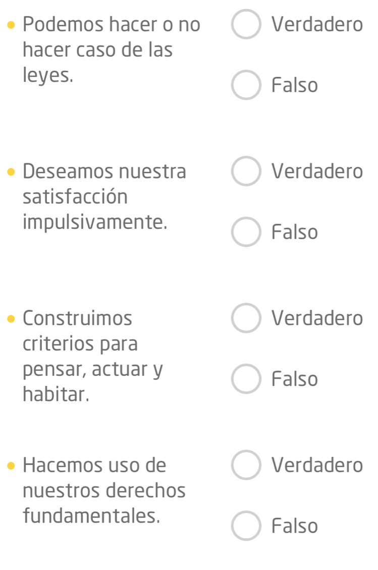 Podemos hacer o no Verdadero
hacer caso de las
leyes.
Falso
Deseamos nuestra Verdadero
satisfacción
impulsivamente.
Falso
Construimos Verdadero
criterios para
pensar, actuar y
Falso
habitar.
Hacemos uso de Verdadero
nuestros derechos
fundamentales.
Falso