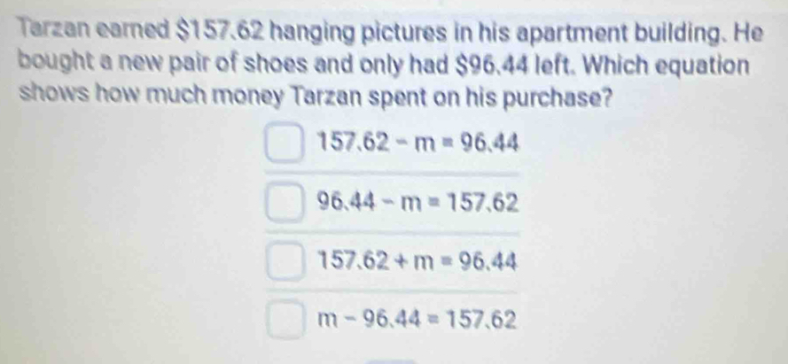 Tarzan earned $157.62 hanging pictures in his apartment building. He
bought a new pair of shoes and only had $96.44 left. Which equation
shows how much money Tarzan spent on his purchase?
157.62-m=96.44
96.44-m=157.62
157.62+m=96.44
m-96.44=157.62