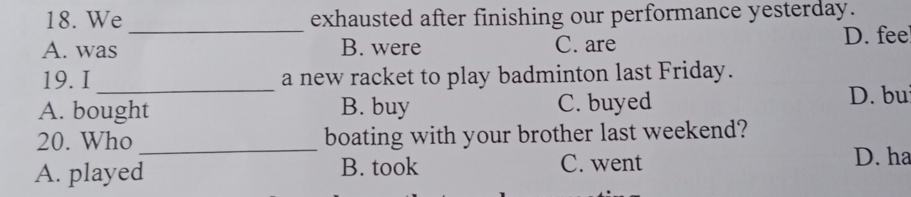 We exhausted after finishing our performance yesterday.
_
A. was B. were C. are D. fee
19. I _a new racket to play badminton last Friday.
A. bought B. buy C. buyed
D. bu
20. Who _boating with your brother last weekend?
A. played B. took
C. went D. ha