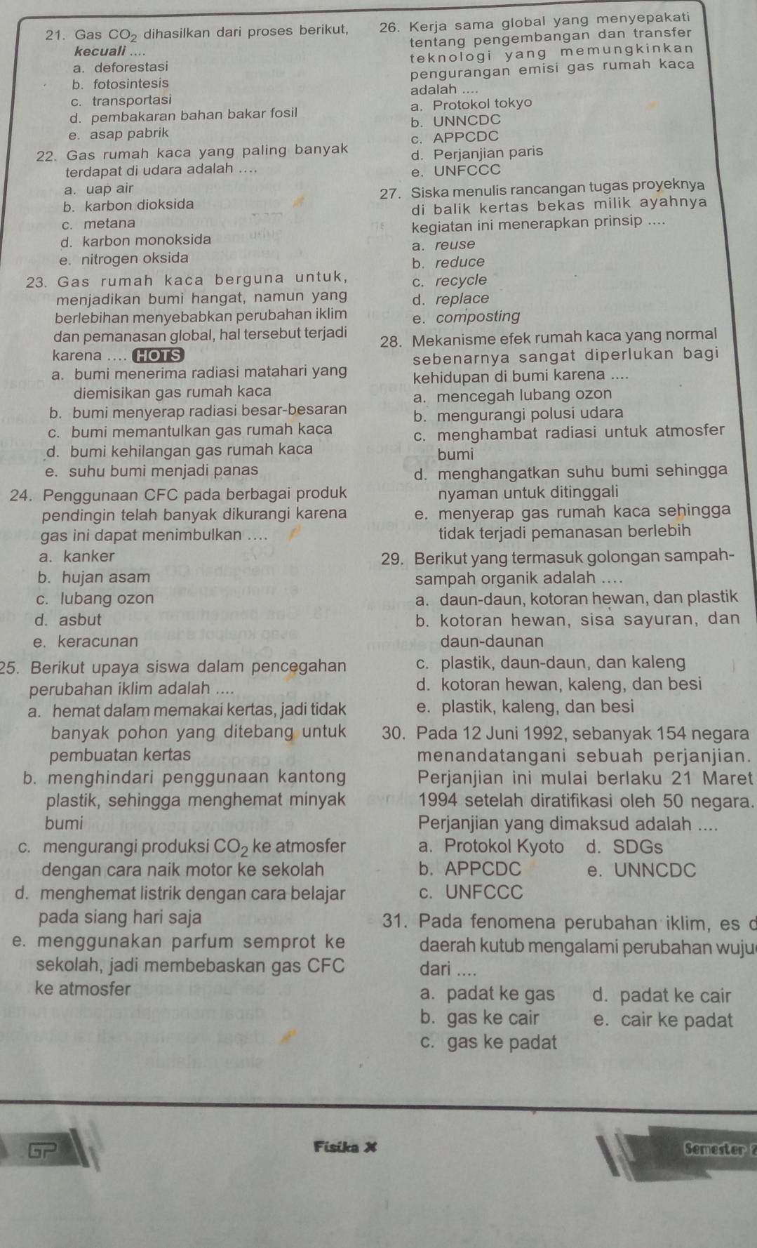 Gas CO_2 dihasilkan dari proses berikut, 26. Kerja sama global yang menyepakati
kecuali .... tentang pengembangan dan transfer
a. deforestasi teknologi yang memungkinkan 
b. fotosintesis pengurangan emisi gas rumah kaca
adalah ....
c. transportasi
d. pembakaran bahan bakar fosil a. Protokol tokyo
e. asap pabrik b. UNNCDC
c. APPCDC
22. Gas rumah kaca yang paling banyak d. Perjanjian paris
terdapat di udara adalah .... e. UNFCCC
a. uap air
b. karbon dioksida 27. Siska menulis rancangan tugas proyeknya
c. metana di balik kertas bekas milik ayahnya
d. karbon monoksida kegiatan ini menerapkan prinsip ....
a. reuse
e. nitrogen oksida
b. reduce
23. Gas rumah kaca berguna untuk, c. recycle
menjadikan bumi hangat, namun yang d. replace
berlebihan menyebabkan perubahan iklim e. composting
dan pemanasan global, hal tersebut terjadi 28. Mekanisme efek rumah kaca yang normal
karena .... HOTS
sebenarnya sangat diperlukan bagi
a. bumi menerima radiasi matahari yang kehidupan di bumi karena ....
diemisikan gas rumah kaca
a. mencegah lubang ozon
b. bumi menyerap radiasi besar-besaran b. mengurangi polusi udara
c. bumi memantulkan gas rumah kaca
c. menghambat radiasi untuk atmosfer
d. bumi kehilangan gas rumah kaca bumi
e. suhu bumi menjadi panas
d. menghangatkan suhu bumi sehingga
24. Penggunaan CFC pada berbagai produk nyaman untuk ditinggali
pendingin telah banyak dikurangi karena e. menyerap gas rumah kaca sehingga
gas ini dapat menimbulkan .... tidak terjadi pemanasan berlebih
a. kanker 29. Berikut yang termasuk golongan sampah-
b. hujan asam sampah organik adalah ....
c. lubang ozon a. daun-daun, kotoran hewan, dan plastik
d. asbut b. kotoran hewan, sisa sayuran, dan
e. keracunan daun-daunan
25. Berikut upaya siswa dalam pencegahan c. plastik, daun-daun, dan kaleng
perubahan iklim adalah .... d. kotoran hewan, kaleng, dan besi
a. hemat dalam memakai kertas, jadi tidak e. plastik, kaleng, dan besi
banyak pohon yang ditebang untuk 30. Pada 12 Juni 1992, sebanyak 154 negara
pembuatan kertas menandatangani sebuah perjanjian.
b. menghindari penggunaan kantong Perjanjian ini mulai berlaku 21 Maret
plastik, sehingga menghemat minyak 1994 setelah diratifikasi oleh 50 negara.
bumi Perjanjian yang dimaksud adalah ....
c. mengurangi produksi CO_2 ke atmosfer a. Protokol Kyoto d. SDGs
dengan cara naik motor ke sekolah b. APPCDC e. UNNCDC
d. menghemat listrik dengan cara belajar c. UNFCCC
pada siang hari saja 31. Pada fenomena perubahan iklim, es d
e. menggunakan parfum semprot ke daerah kutub mengalami perubahan wuju
sekolah, jadi membebaskan gas CFC dari ....
ke atmosfer a. padat ke gas d. padat ke cair
b. gas ke cair e. cair ke padat
c. gas ke padat
Fisika X Semester 2