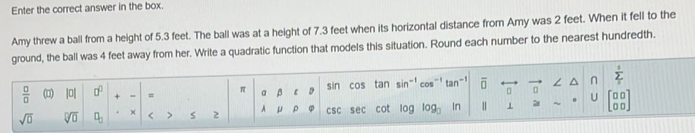 Enter the correct answer in the box. 
Amy threw a ball from a height of 5.3 feet. The ball was at a height of 7.3 feet when its horizontal distance from Amy was 2 feet. When it fell to the 
ground, the ball was 4 feet away from her. Write a quadratic function that models this situation. Round each number to the nearest hundredth. 
n sumlimits _0^(s
frac □)□  () |0| □^(□) + =
π B ε sin cos tan sin^(-1) tan overline □  
U 
sqrt(□ ) sqrt[□](□ ) □ _□  × < > 2 A μ ρ CSC sec cot log log _□  In || ⊥ 2