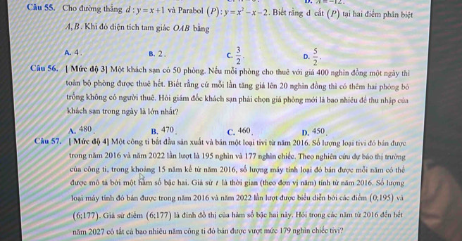 A=-12.
Câu 55. Cho đường thắng d:y=x+1 và Parabol (P):y=x^2-x-2. Biết rằng d cắt (P) tại hai điểm phân biệt
A, B. Khi đó diện tích tam giác OAB bằng
A. 4 . B. 2 , C.  3/2 . D.  5/2 .
Câu 56. [ Mức độ 3] Một khách sạn có 50 phòng. Nếu mỗi phòng cho thuê với giá 400 nghìn đồng một ngày thi
toàn bộ phòng được thuê hết. Biết rằng cứ mỗi lần tăng giá lên 20 nghìn đồng thì có thêm hai phòng bỏ
trống không có người thuê. Hỏi giám đốc khách sạn phải chọn giá phòng mới là bao nhiêu để thu nhập của
khách sạn trong ngày là lớn nhất?
A. 480 . B. 470 C. 460 D. 450 .
Câu 57. [ Mức độ 4] Một công ti bắt đầu sản xuất và bản một loại tivi từ năm 2016. Số lượng loại tivi đó bán được
trong năm 2016 và năm 2022 lần lượt là 195 nghìn và 177 nghìn chiếc. Theo nghiên cứu dự báo thị trường
của công ti, trong khoảng 15 năm kể từ năm 2016, số lượng máy tỉnh loại đó bán được mỗi năm có thể
được mô tả bởi một hàm số bậc hai. Giả sử ≠ là thời gian (theo đơn vị năm) tính từ năm 2016. Số lượng
loại máy tính đó bán được trong năm 2016 và năm 2022 lần lượt được biểu diễn bởi các điểm (0:195) và
(6;177). Giả sử điểm (6;177) là đính đồ thị của hàm số bậc hai này. Hỏi trong các năm từ 2016 đến hết
năm 2027 có tất cả bao nhiêu năm công tỉ đó bán được vượt mức 179 nghìn chiếc tivi?