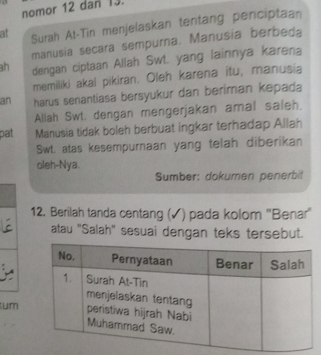 nomor 12 dan 13. 
at Surah At-Tin menjelaskan tentang penciptaan 
manusia secara sempurna, Manusia berbeda 
ah dengan ciptaan Allah Swt. yang lainnya karena 
memiliki akal pikiran. Oleh karena itu, manusia 
an harus senantiasa bersyukur dan beriman kepada 
Allah Swt. dengan mengerjakan amal saleh, 
pat Manusia tidak boleh berbuat ingkar terhadap Allah 
Swt. atas kesempurnaan yang telah diberikan 
oleh-Nya. 
Sumber: dokumen penerbit 
12. Berilah tanda centang (✓) pada kolom 'Benar' 
atau "Salah" sesuai dengan teks tersebut. 
um